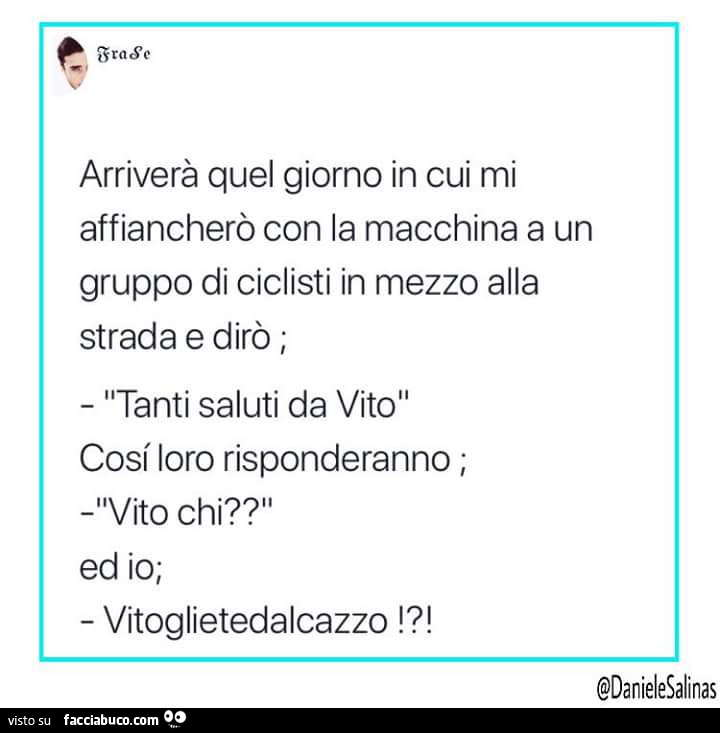 Arriverà quel giorno in cui mi affiancherò con la macchina a un gruppo di ciclisti in mezzo alla strada e dirò, tanti saluti da vito, così loro risponderanno vito chi? Ed io vitoglietedalcazzo!?