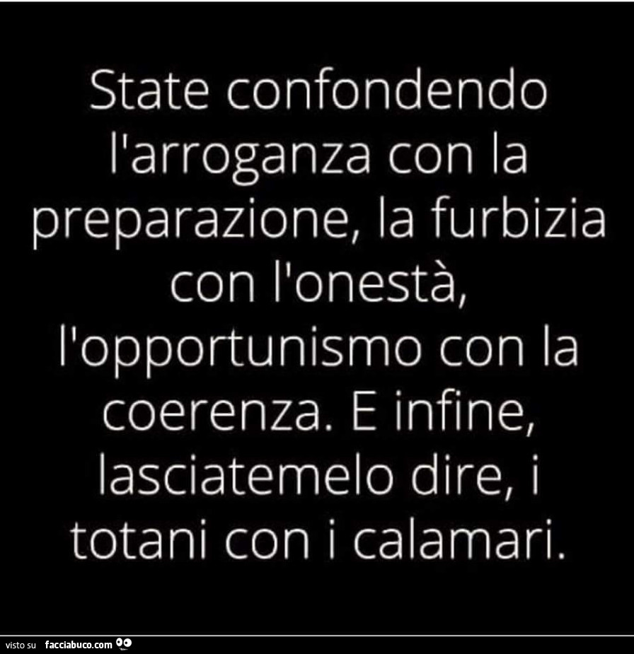 State confondendo l'arroganza con la preparazione, la furbizia con l'onestà, l'opportunismo con la coerenza. E infine, lasciatemelo dire, i totani con i calamari