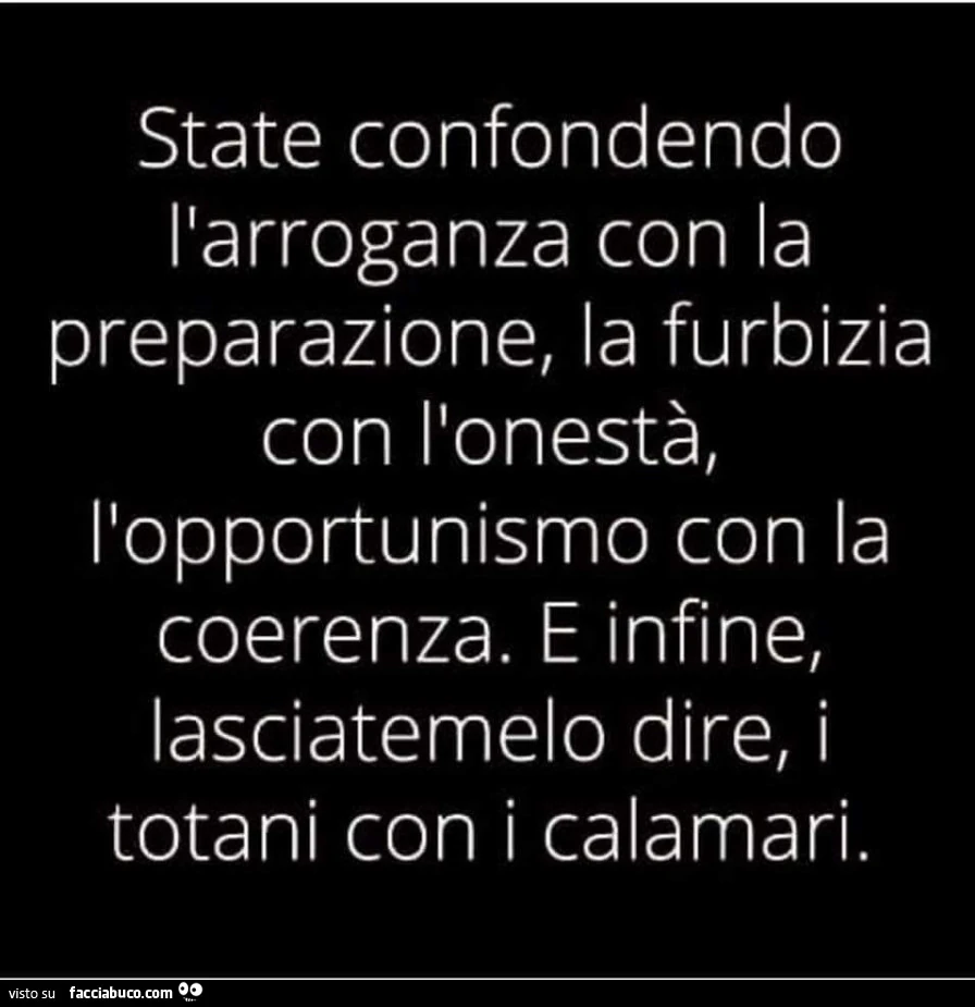 State confondendo l'arroganza con la preparazione, la furbizia con l'onestà, l'opportunismo con la coerenza. E infine, lasciatemelo dire, i totani con i calamari