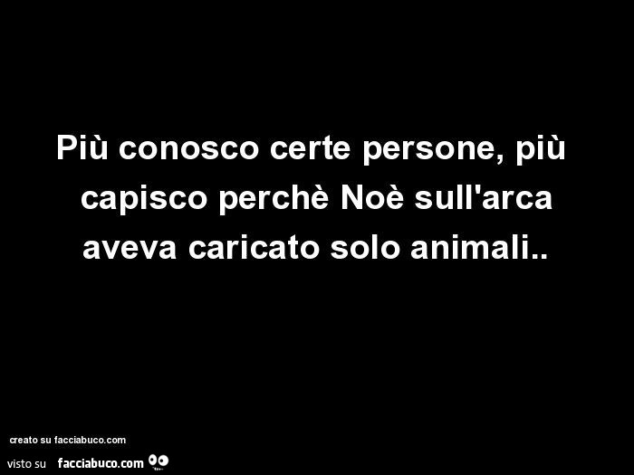 Più conosco certe persone, più capisco perchè Noè sull'arca aveva caricato solo animali