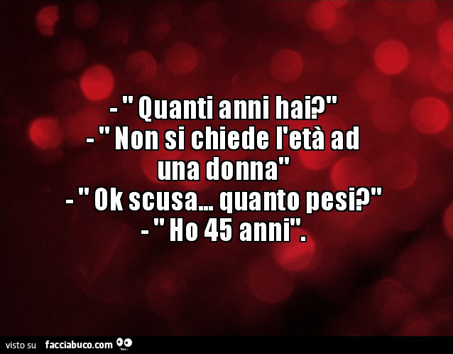 Quanti anni hai? Non si chiede l'età ad una donna. Ok scusa… quanto pesi? Ho 45 anni