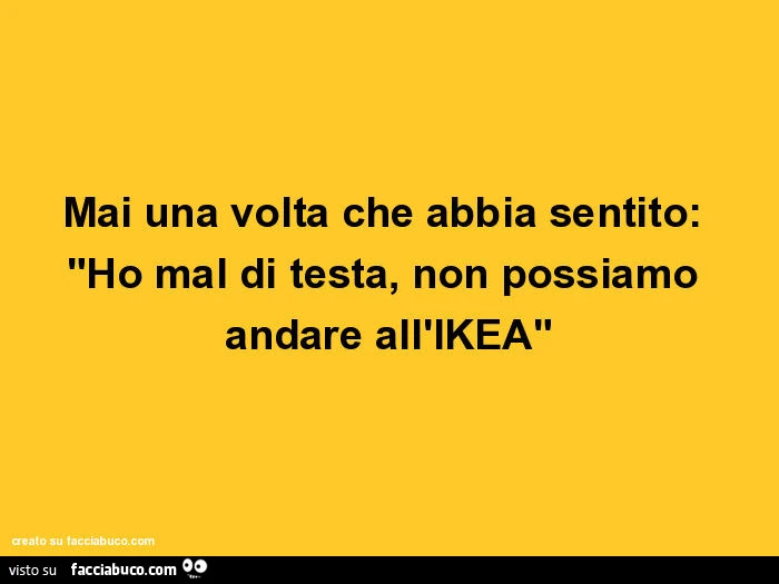 Mai una volta che abbia sentito: ho mal di testa, non possiamo andare all'ikea