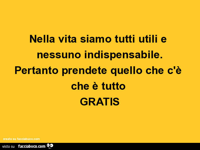 Nella vita siamo tutti utili e nessuno indispensabile. Pertanto prendete quello che c'è che è tutto gratis