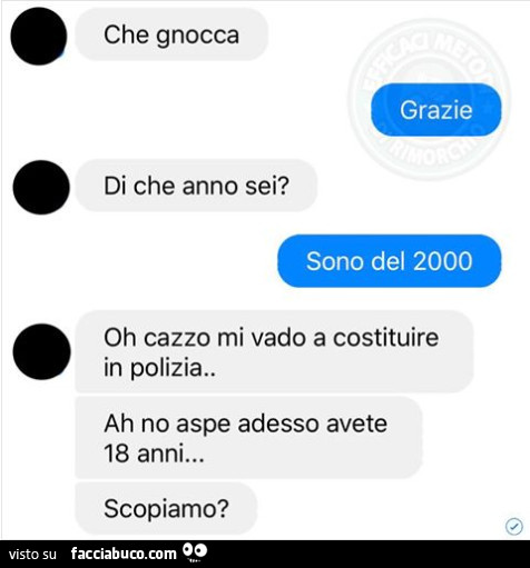 Che gnocca. Grazie. Di che anno sei? Sono del 2000. Oh cazzo mi vado a costituire in polizia. Ah no aspe adesso avete 18 anni… scopiamo?
