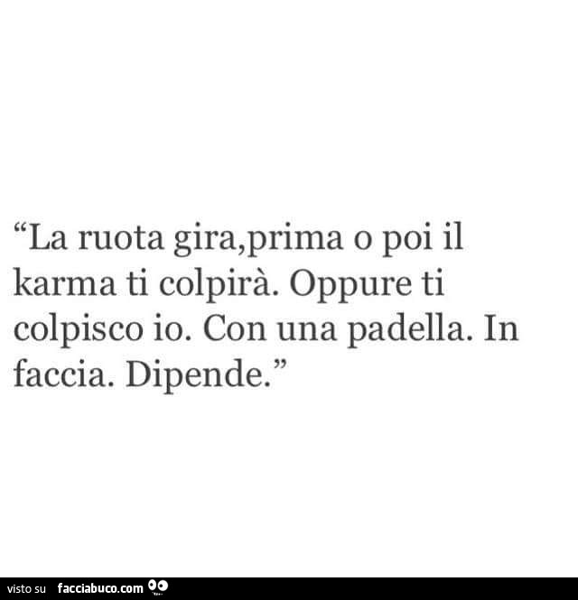 La ruota gira, prima o poi il karma ti colpirà. Oppure ti colpisco io. Con una padella. In faccia. Dipende