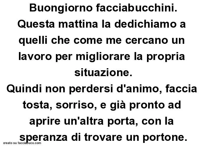 Buongiorno facciabucchini. Questa mattina la dedichiamo a quelli che come me cercano un lavoro per migliorare la propria situazione. Quindi non perdersi d'animo, faccia tosta, sorriso, e già pronto ad aprire un'altra porta, con la speranza di tr