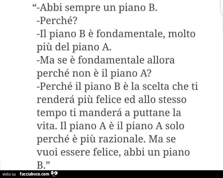 Abbi sempre un piano b. Perché? Il piano b è fondamentale, molto più del piano a. Ma se è fondamentale allora perché non è il piano a? Perché il piano b è la scelta che ti renderà più felice ed allo stesso tempo ti manderà a puttane la vita