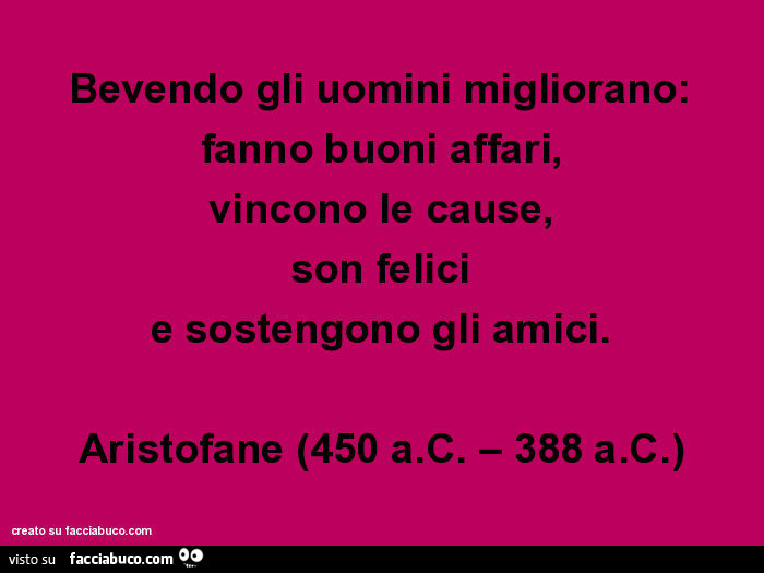 Bevendo gli uomini migliorano: fanno buoni affari, vincono le cause, son felici e sostengono gli amici. Aristofane (450 a. C. – 388 a. C. )