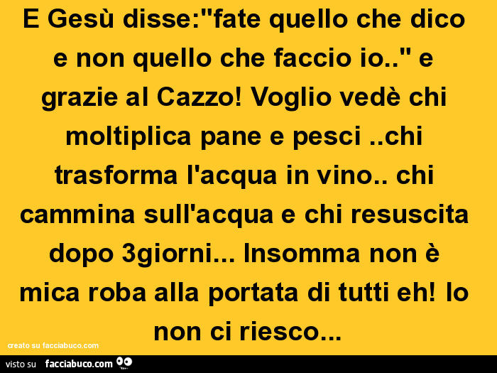 E gesù disse: "fate quello che dico e non quello che faccio io. " E grazie al cazzo! Voglio vedè chi moltiplica pane e pesci. Chi trasforma l'acqua in vino. Chi cammina sull'acqua e chi resuscita dopo 3giorni&hellip; insomma non è mica