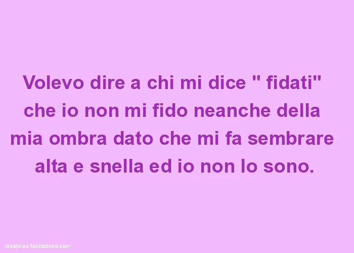 Volevo dire a chi mi dice " fidati" che io non mi fido neanche della mia ombra dato che mi fa sembrare alta e snella ed io non lo sono