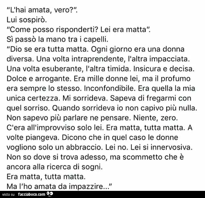 L'hai amata, vero? Lui sospirò. Come posso risponderti? Lei era matta. Sì passò la mano tra i capelli. Dio se era tutta matta. Ogni giorno era una donna diversa. Una volta intraprendente, l'altra impacciata. Una volta esuberante, l'altra ti