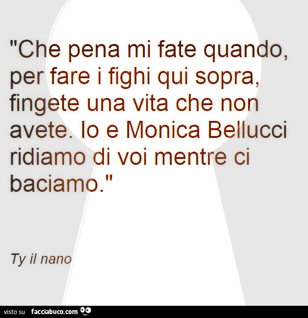 Che pena mi fate quando, per fare i fighi qui sopra, fingete una vita che non avete. Io e monica bellucci ridiamo di voi mentre ci baciamo