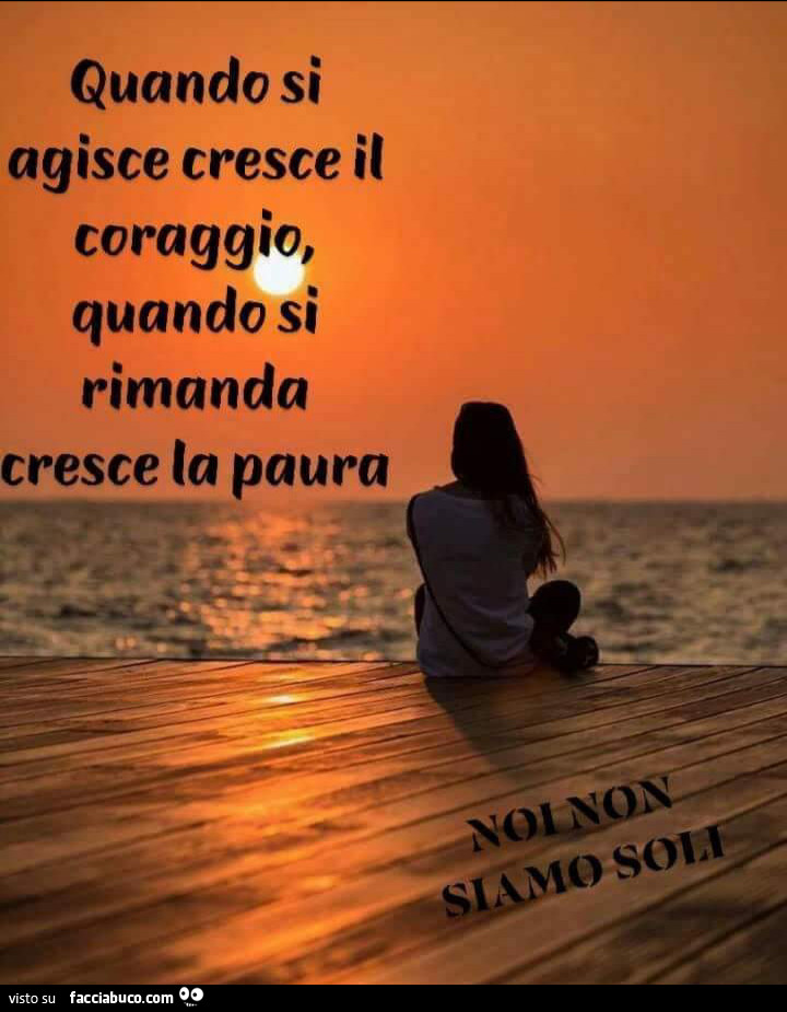 Quando si agisce cresce il coraggio, quando si rimanda cresce la paura