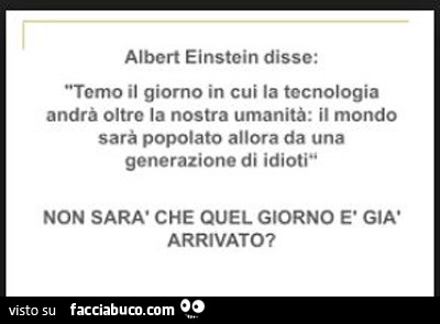 Albert Einstein disse: temo il giorno in cui la tecnologia andrà oltre la nostra umanità: il mondo sarà popolato allora da una generazione di idioti non sarà che quel giorno è già arrivato?