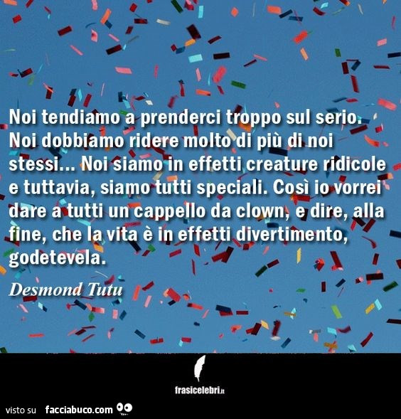 Noi tendiamo a prenderci troppo sul serio. Noi dobbiamo ridere molto di più di noi stessi… noi siamo in effetti, creature ridicole e tuttavia, siamo tutti speciali