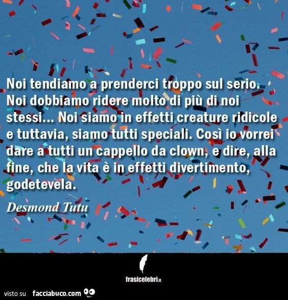 Noi tendiamo a prenderci troppo sul serio. Noi dobbiamo ridere molto di più di noi stessi&hellip; noi siamo in effetti, creature ridicole e tuttavia, siamo tutti speciali