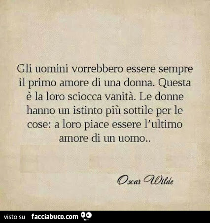 Gli uomini vorrebbero essere sempre il primo amore di una donna. Questa è la loro sciocca vanità. Le donne hanno un istinto più sottile per le cose: a loro piace essere l'ultimo amore di un uomo. Oscar Wilde