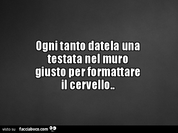 Ogni tanto datela una testata nel muro giusto per formattare il cervello