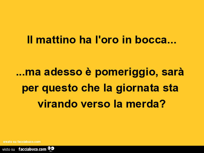 Il mattino ha l'oro in bocca… ma adesso è pomeriggio, sarà per questo che la giornata sta virando verso la merda?