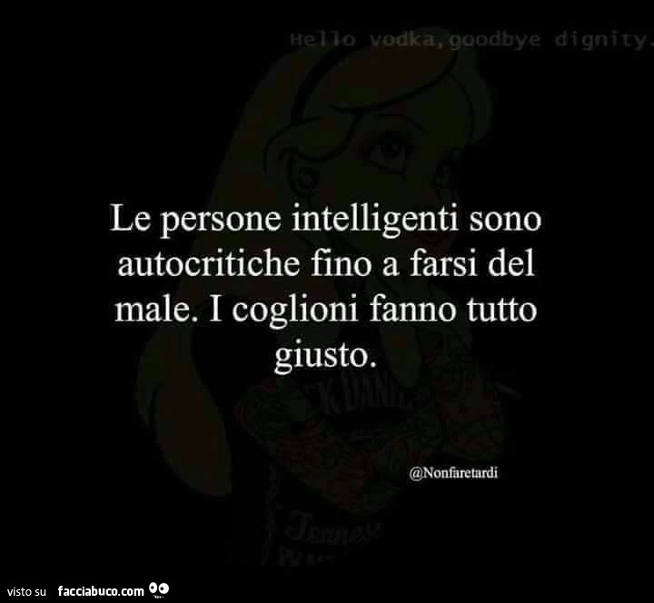 Le persone intelligenti sono autocritiche fino a farsi del male. I coglioni fanno tutto giusto