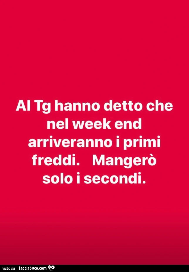 Ai tg hanno detto che nel week end arriveranno i primi freddi. Mangerò solo i secondi
