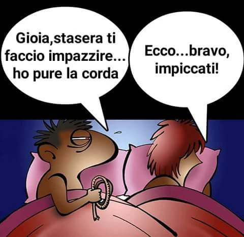 Gioia, stasera ti faccio impazzire, ho pure la corda. Ecco bravo impiccati