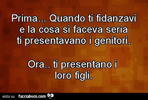 Prima… quando Ti fidanzavi e la cosa si faceva seria Ti presentavano i genitori. Ora… Ti presentano i loro figli