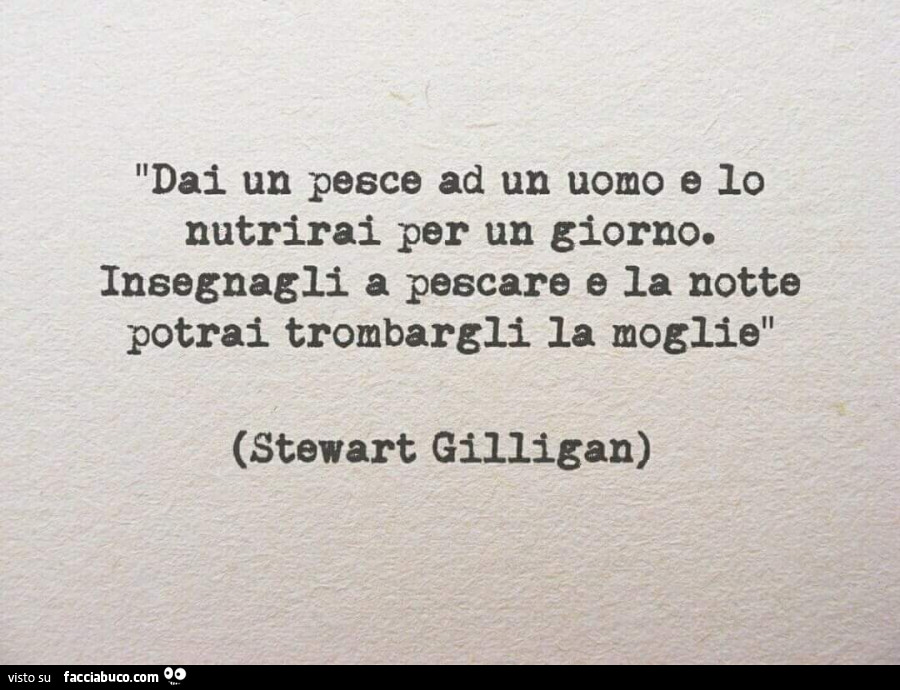 Dai un pesce ad un uomo e lo nutrirai per un giorno. Insegnagli a pescare e la notte potrai trombargli la moglie. Stewart Gilligan