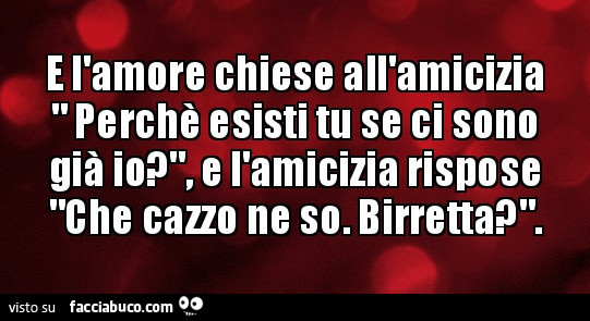 E l'amore chiese all'amicizia perché esisti tu se ci sono già io, e l'amicizia rispose che cazzo ne so. Birretta?