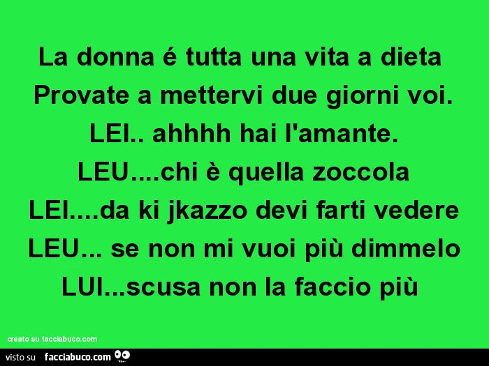 La donna é tutta una vita a dieta provate a mettervi due giorni voi. Lei. Ahhhh hai l'amante. Leu&hellip; chi è quella zoccola lei&hellip; da ki jkazzo devi farti vedere leu&hellip; se non mi vuoi più dimmelo lui&hellip; scusa non la faccio più