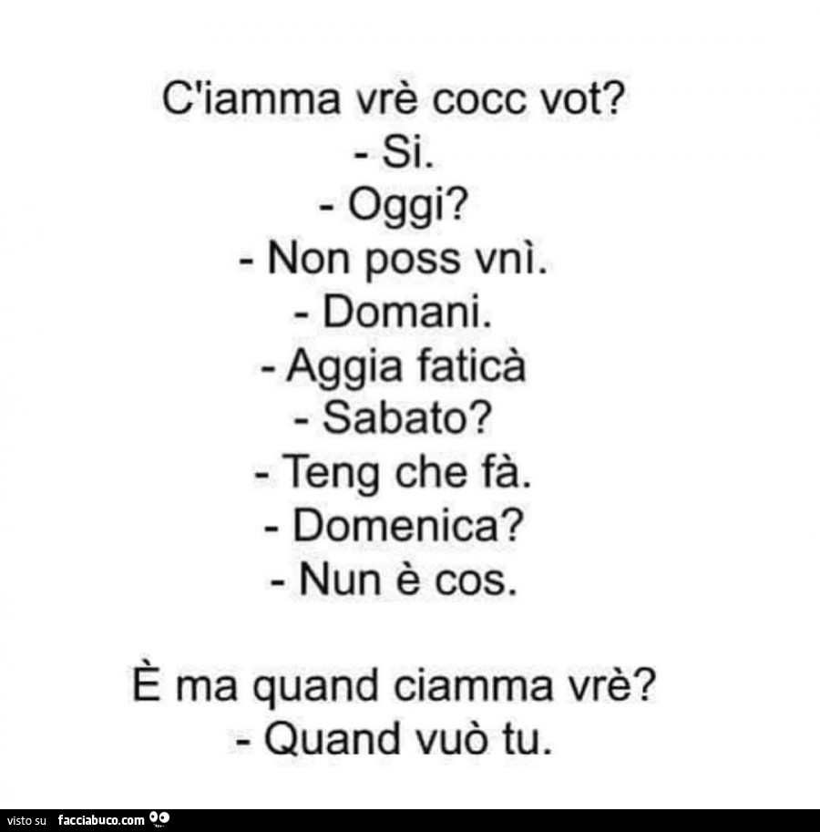 C'iamma vrè cocc vot? Si. Oggi? Non poss vnì. Domani. Aggia faticà. Sabato? Teng che fà. Domenica? Nun è cos. È Ma quand ciamma vrè? Quand vuò tu