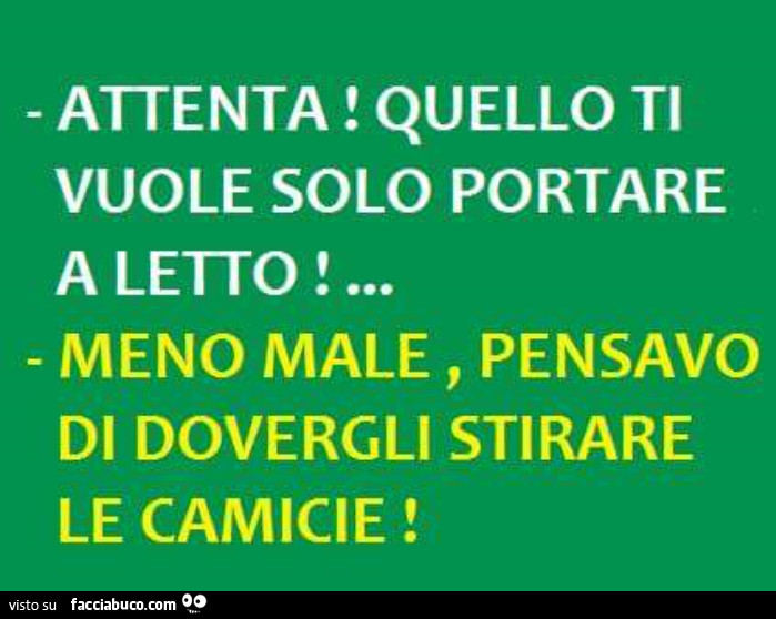 Attenta! Quello ti vuole solo portare a letto. Meno male, pensavo di dovergli stirare le camicie