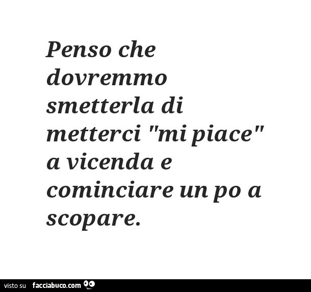 Penso Che Dovremmo Smetterla Di Metterci Mi Piace A Vicenda E Cominciare Un Po A Scopare Facciabuco Com