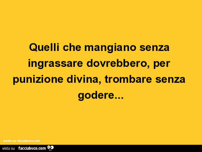 Quelli che mangiano senza ingrassare dovrebbero, per punizione divina, trombare senza godere