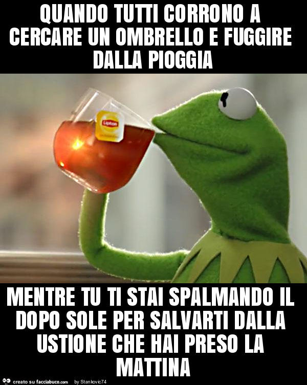 Quando tutti corrono a cercare un ombrello e fuggire dalla pioggia mentre tu ti stai spalmando il dopo sole per salvarti dalla ustione che hai preso la mattina