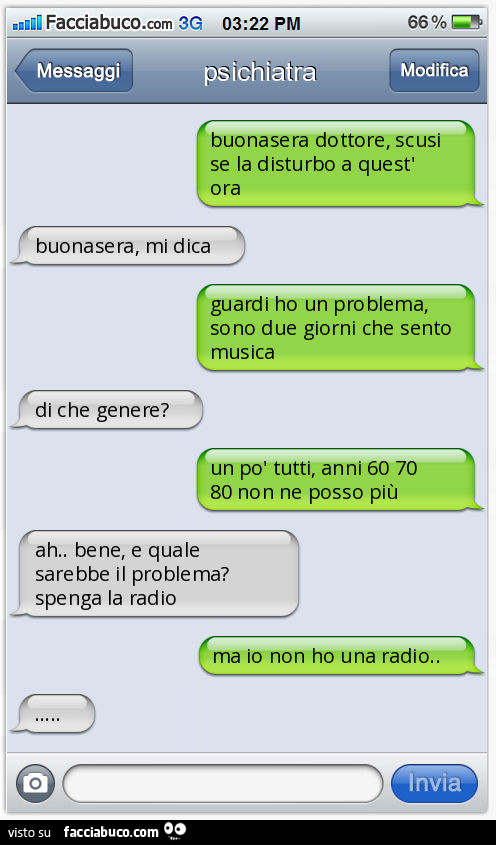 Buonasera dottore, scusi se la disturbo a quest'ora. Buonasera, mi dica. Guardi ho un problema, sono due giorni che sento musica. Di che genere? Un po' tutti, anni 60 70 80 non ne posso più. Ah. Bene, e quale sarebbe il problema? Spenga la radio