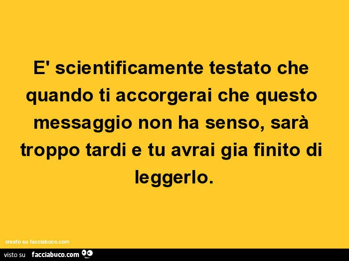 È scientificamente testato che quando ti accorgerai che questo messaggio non ha senso, sarà troppo tardi e tu avrai gia finito di leggerlo
