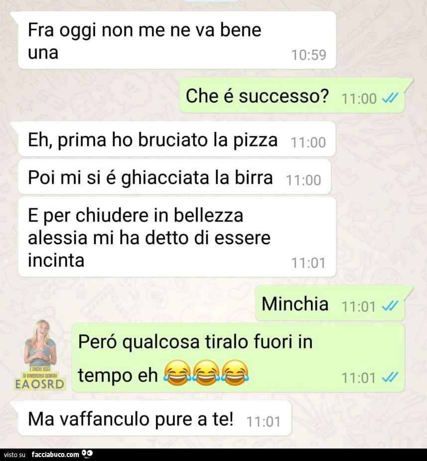 Fra oggi non me ne va bene una. Che é successo? Eh, prima ho bruciato la pizza, poi mi si é ghiacciata la birra e per chiudere in bellezza alessia mi ha detto di essere incinta