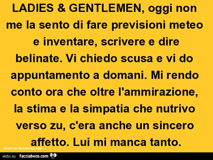Ladies & gentlemen, oggi non me la sento di fare previsioni meteo e inventare, scrivere e dire belinate. Vi chiedo scusa e vi do appuntamento a domani. Mi rendo conto ora che oltre l'ammirazione, la stima e la simpatia che nutrivo verso zu, c'er