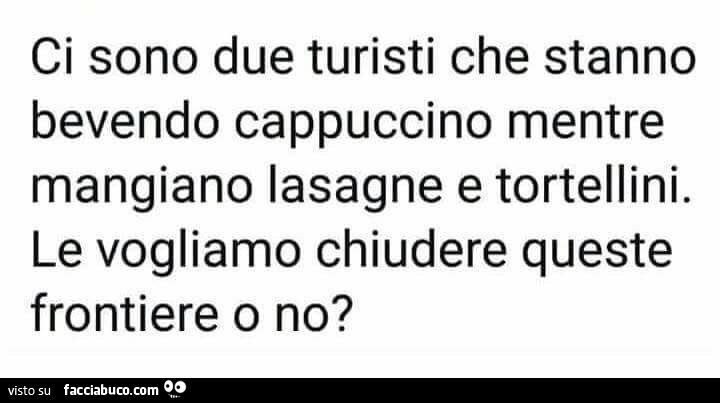 Ci sono due turisti che stanno bevendo cappuccino mentre mangiano lasagne e tortellini. Le vogliamo chiudere queste frontiere o no?