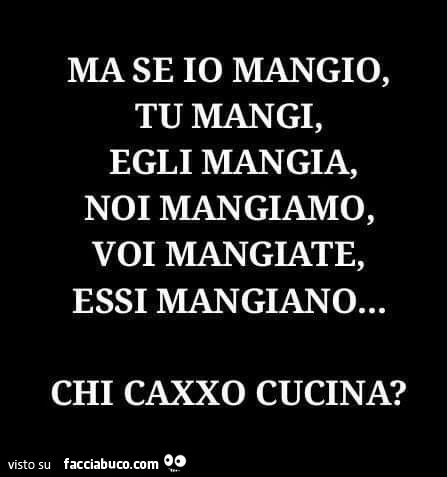 Ma se io mangio, tu mangi, egli mangia, noi mangiamo, voi mangiate, essi mangiano&hellip; chi caxxo cucina?