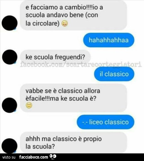 O e facciamo a cambio! Io a scuola andavo bene (con la circolare) hahahhahhaa ke scuola freguendi? Il classico vabbe se è classico allora è facile! Ma ke scuola è? Liceo classico ahhh ma classico è propio la scuola?