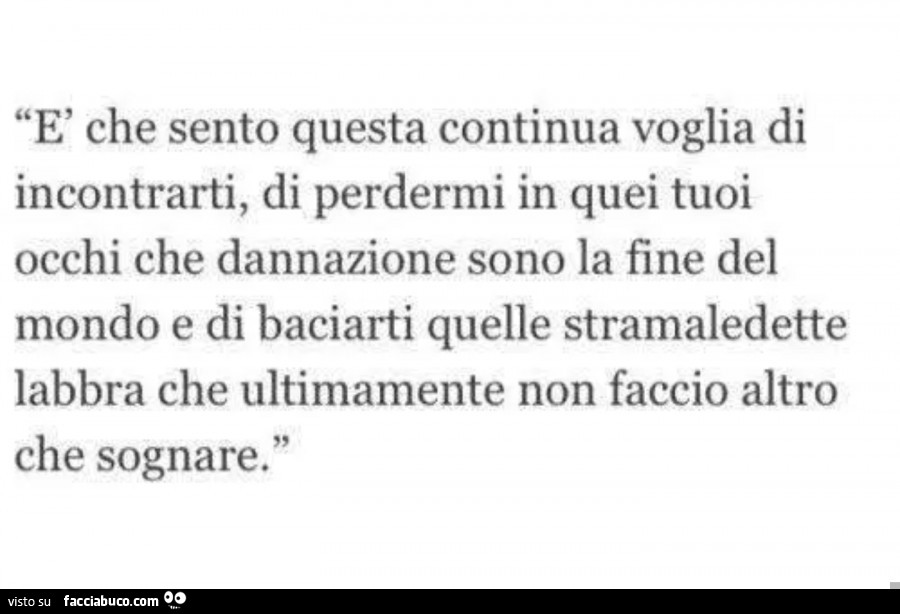 È che sento questa continua voglia di incontrarti, di perdermi in quei tuoi occhi che dannazione sono la fine del mondo e di baciarti quelle stramaledette labbra che ultimamente non faccio altro che sognare