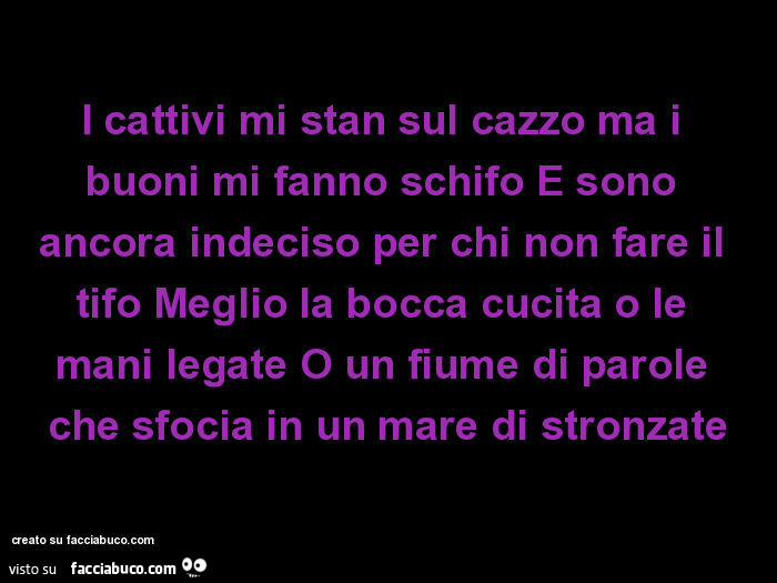 I cattivi mi stan sul cazzo ma i buoni mi fanno schifo e sono ancora indeciso per chi non fare il tifo meglio la bocca cucita o le mani legate o un fiume di parole che sfocia in un mare di stronzate