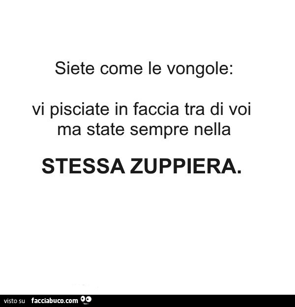 Siete come le vongole: vi pisciate in faccia tra di voi ma state sempre nella stessa zuppiera