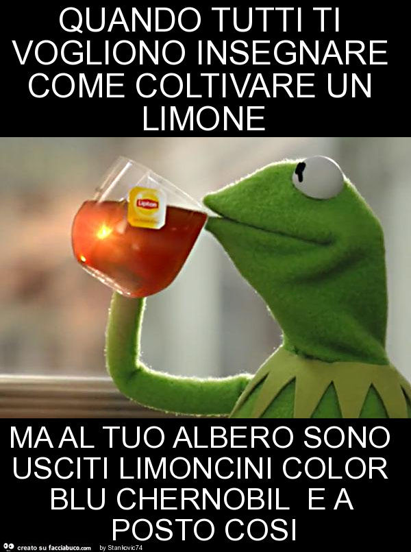 Quando tutti ti vogliono insegnare come coltivare un limone ma al tuo albero sono usciti limoncini color blu chernobil e a posto cosi