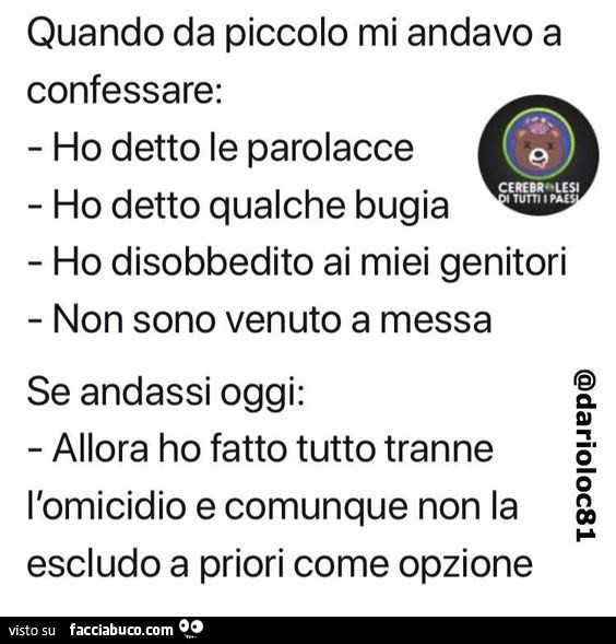 Quando da piccolo mi andavo a confessare: ho detto le parolacce, ho detto qualche bugia, ho disobbedito ai miei genitori, non sono venuto a messa. Se andassi oggi: allora ho fatto tutto tranne l'omicidio e comunque non la escludo a priori come opzion