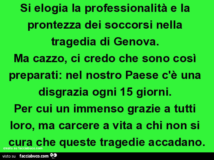 Si elogia la professionalità e la prontezza dei soccorsi nella tragedia di genova. Ma cazzo, ci credo che sono così preparati: nel nostro paese c'è una disgrazia ogni 15 giorni. Per cui un immenso grazie a tutti loro, ma carcere a vita a chi non si c