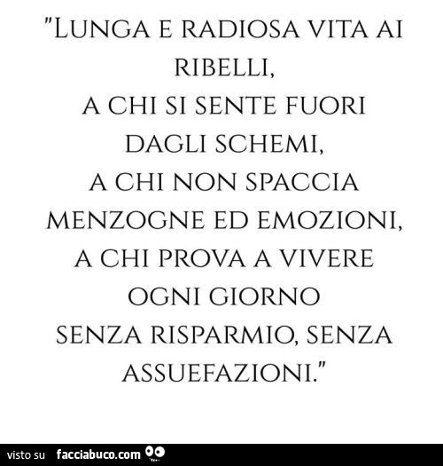 Lunga e radiosa vita ai ribelli, a chi si sente fuori dagli schemi, a chi non spaccia menzogne ed emozioni, a chi prova a vivere ogni giorno senza risparmio, senza assuefazioni