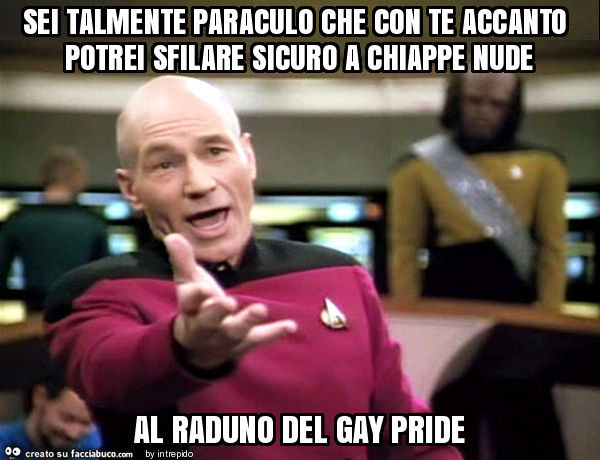 Sei talmente paraculo che con te accanto potrei sfilare sicuro a chiappe nude al raduno del gay pride